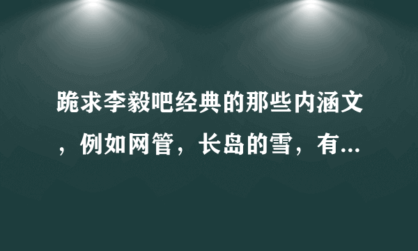 跪求李毅吧经典的那些内涵文，例如网管，长岛的雪，有多少发多少谢谢