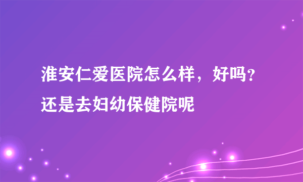 淮安仁爱医院怎么样，好吗？还是去妇幼保健院呢