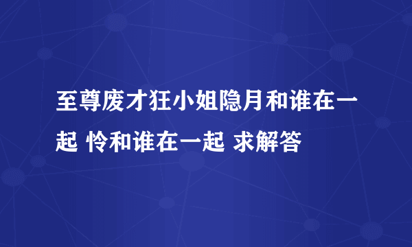 至尊废才狂小姐隐月和谁在一起 怜和谁在一起 求解答