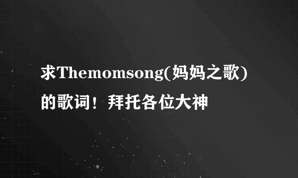 求Themomsong(妈妈之歌)的歌词！拜托各位大神