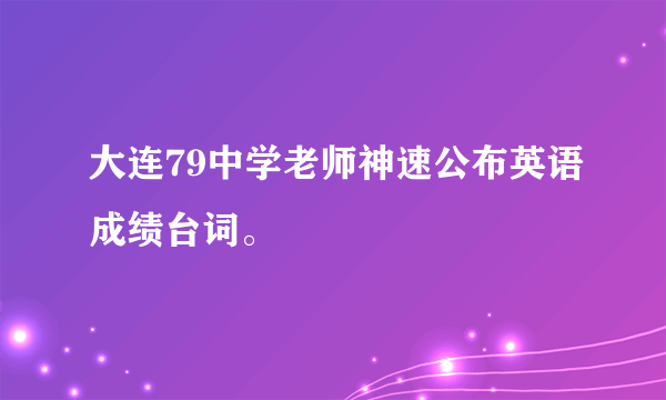 大连79中学老师神速公布英语成绩台词。