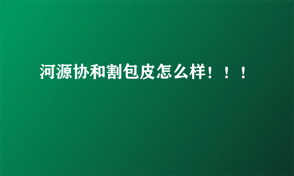 河源协和割包皮怎么样！！！