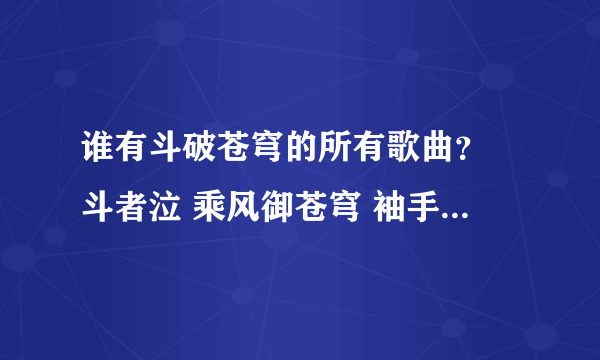 谁有斗破苍穹的所有歌曲？ 斗者泣 乘风御苍穹 袖手成嚣 苍穹红颜赋 ，谢谢了！！！