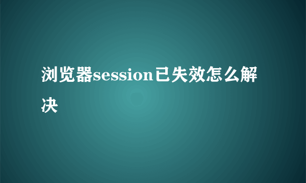 浏览器session已失效怎么解决