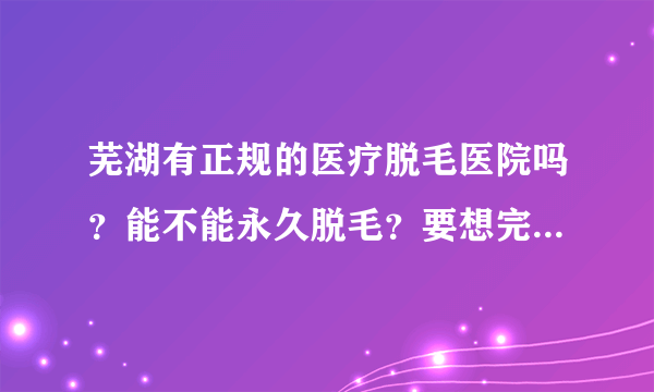 芜湖有正规的医疗脱毛医院吗？能不能永久脱毛？要想完全脱掉需要多少钱？