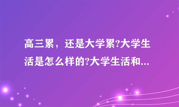 高三累，还是大学累?大学生活是怎么样的?大学生活和高中生活比-怎么样?（没上过大学勿回答）