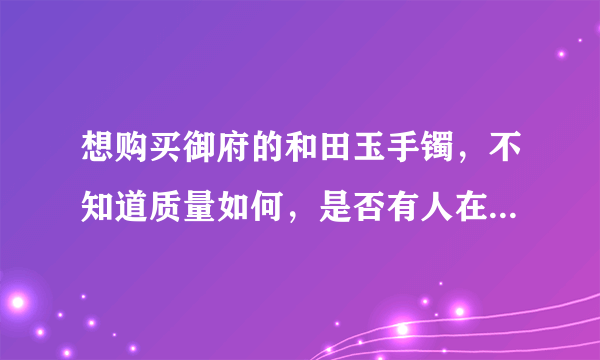 想购买御府的和田玉手镯，不知道质量如何，是否有人在御府和田玉网上有购买过饰品的，给个评价。