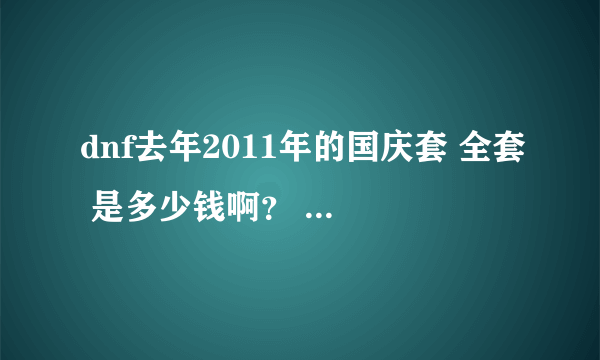 dnf去年2011年的国庆套 全套 是多少钱啊？ 都有什么东西啊？