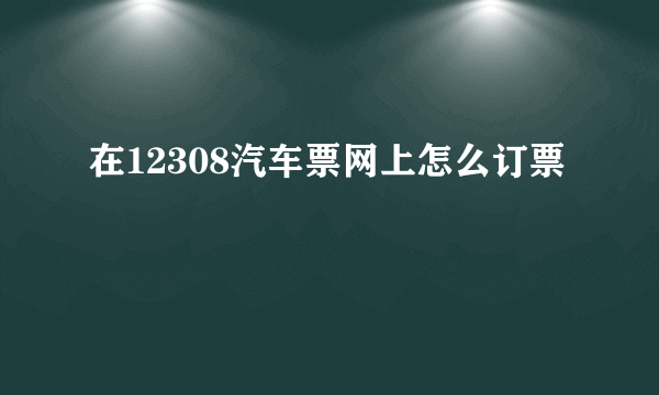 在12308汽车票网上怎么订票