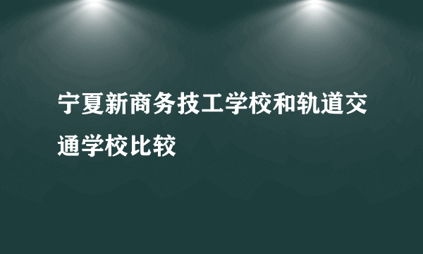 宁夏新商务技工学校和轨道交通学校比较