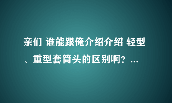 亲们 谁能跟俺介绍介绍 轻型、重型套筒头的区别啊？怎么定义的？