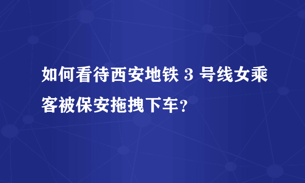 如何看待西安地铁 3 号线女乘客被保安拖拽下车？