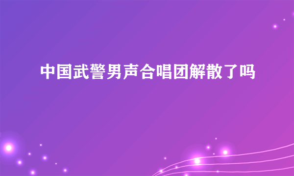 中国武警男声合唱团解散了吗