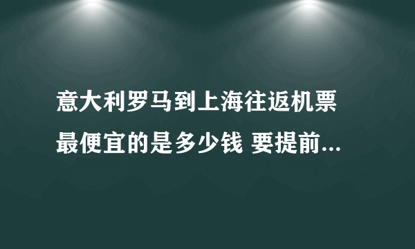 意大利罗马到上海往返机票 最便宜的是多少钱 要提前多久订票