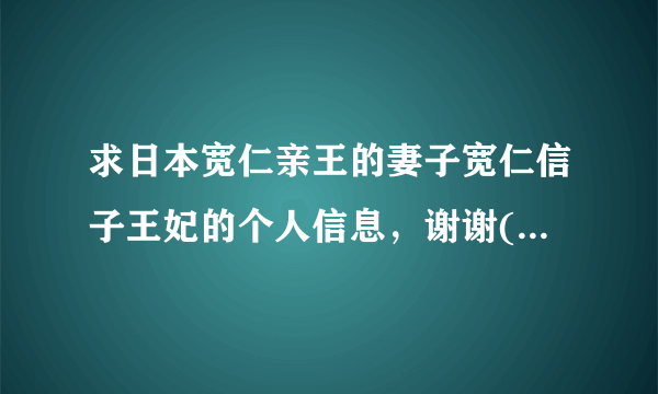 求日本宽仁亲王的妻子宽仁信子王妃的个人信息，谢谢(*°∀°)=3！