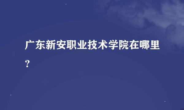 广东新安职业技术学院在哪里？