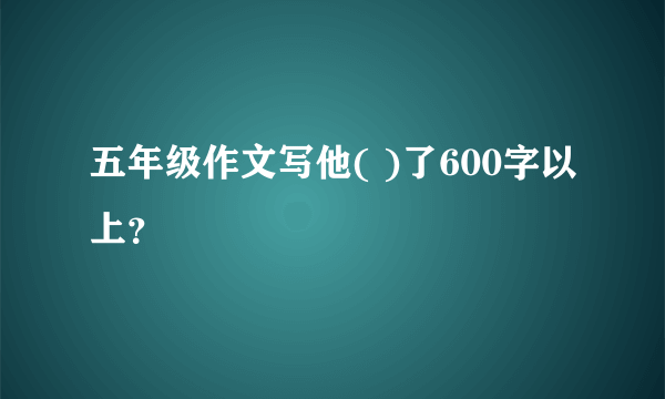 五年级作文写他( )了600字以上？