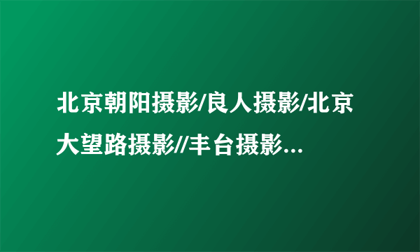 北京朝阳摄影/良人摄影/北京大望路摄影//丰台摄影/北京良人摄影海淀摄影//通州摄影/北京良人摄影