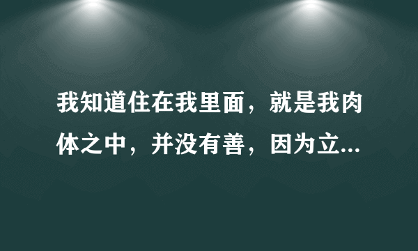 我知道住在我里面，就是我肉体之中，并没有善，因为立志行善由得我，只是行出来由不得我，求翻译