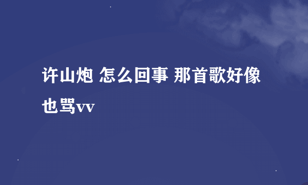 许山炮 怎么回事 那首歌好像也骂vv