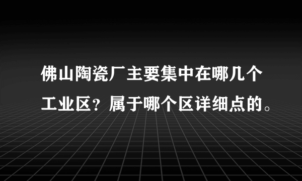 佛山陶瓷厂主要集中在哪几个工业区？属于哪个区详细点的。