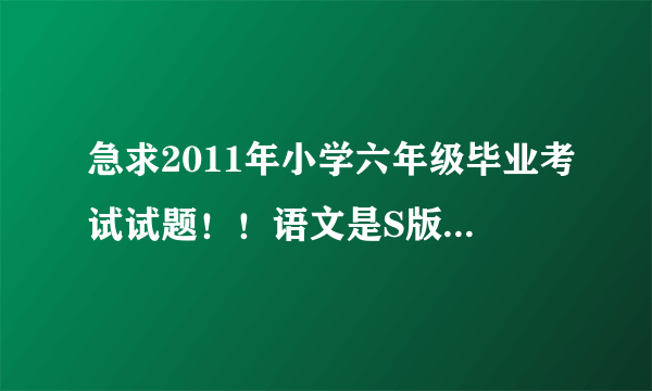 急求2011年小学六年级毕业考试试题！！语文是S版的！数学是北师大版的！英语PEP版！信宜教育城小学的！急