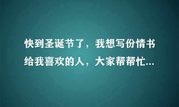 快到圣诞节了，我想写份情书给我喜欢的人，大家帮帮忙，求，只要在圣诞节前天写完就行