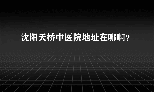 沈阳天桥中医院地址在哪啊？