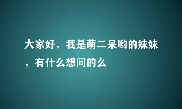 大家好，我是萌二呆哟的妹妹，有什么想问的么