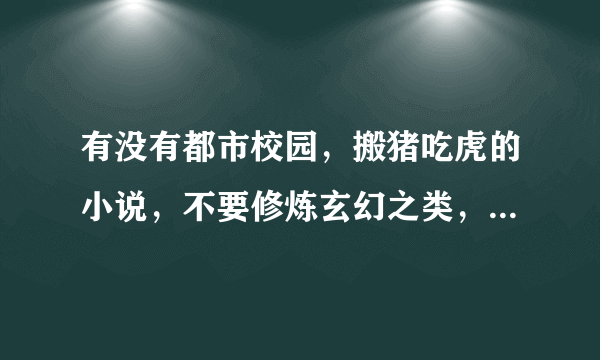 有没有都市校园，搬猪吃虎的小说，不要修炼玄幻之类，男主角也有很牛逼的背景，纯都市校园的小说推荐几本