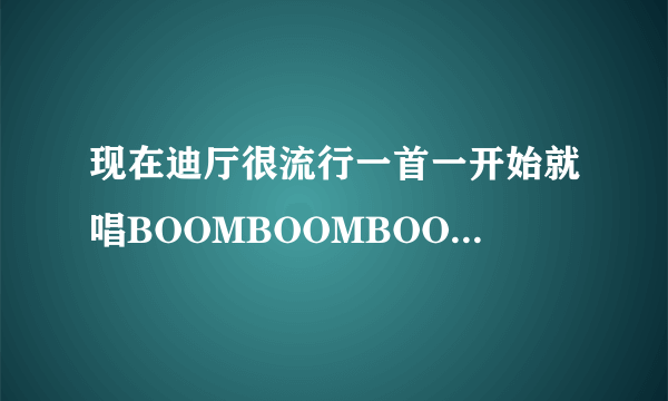 现在迪厅很流行一首一开始就唱BOOMBOOMBOOM……节奏很好的歌曲，不知道叫什么，谢谢！