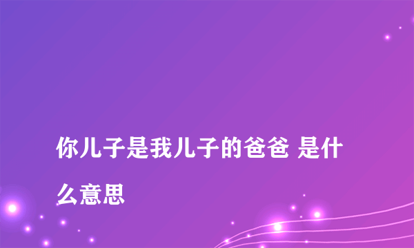 
你儿子是我儿子的爸爸 是什么意思

