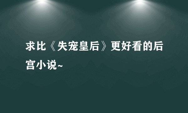 求比《失宠皇后》更好看的后宫小说~