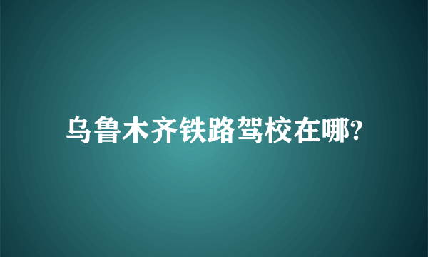 乌鲁木齐铁路驾校在哪?