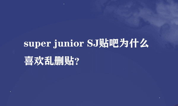 super junior SJ贴吧为什么喜欢乱删贴？