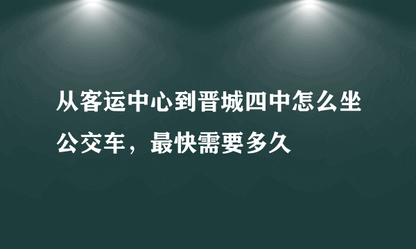 从客运中心到晋城四中怎么坐公交车，最快需要多久