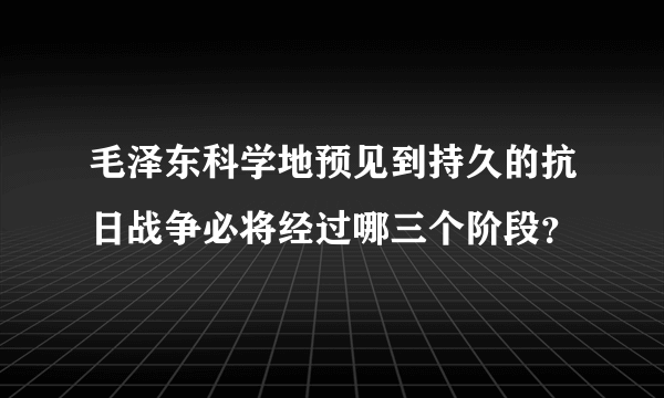 毛泽东科学地预见到持久的抗日战争必将经过哪三个阶段？