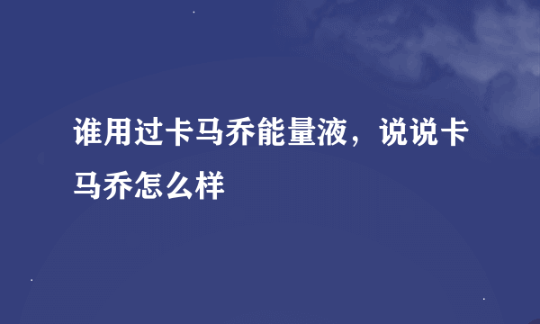 谁用过卡马乔能量液，说说卡马乔怎么样