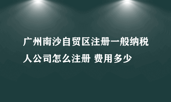 广州南沙自贸区注册一般纳税人公司怎么注册 费用多少