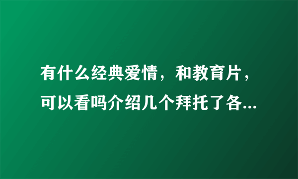 有什么经典爱情，和教育片，可以看吗介绍几个拜托了各位 谢谢