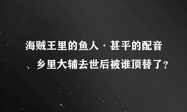 海贼王里的鱼人·甚平的配音、乡里大辅去世后被谁顶替了？