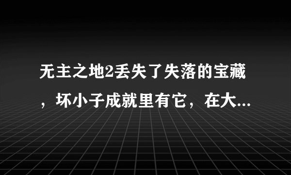 无主之地2丢失了失落的宝藏，坏小子成就里有它，在大海兽的洞穴里的那里啊？