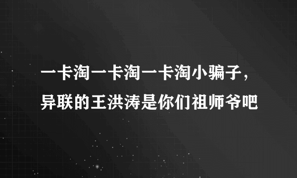 一卡淘一卡淘一卡淘小骗子，异联的王洪涛是你们祖师爷吧