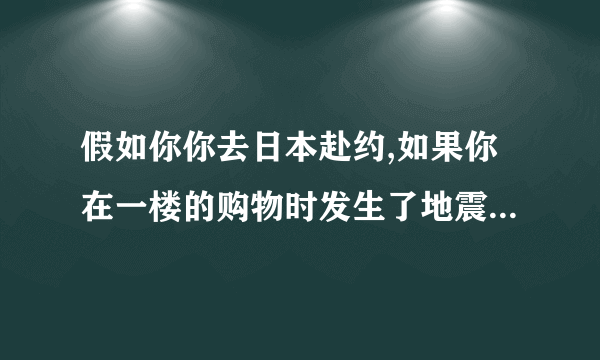 假如你你去日本赴约,如果你在一楼的购物时发生了地震,你会怎样逃生?