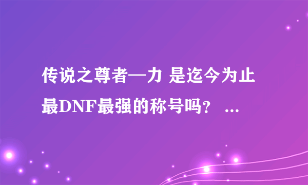 传说之尊者—力 是迄今为止最DNF最强的称号吗？ 以后还会不会出来更强的？ 我是暴力流大枪。