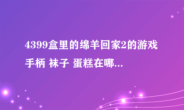 4399盒里的绵羊回家2的游戏手柄 袜子 蛋糕在哪里，怎么进去拿？？