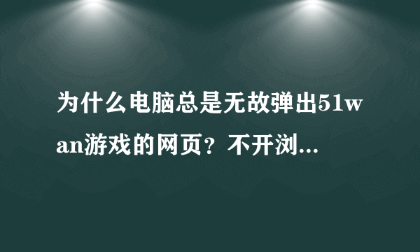 为什么电脑总是无故弹出51wan游戏的网页？不开浏览器的时候也会弹出，是下了什么软件的问题吗？