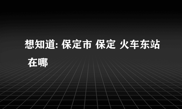 想知道: 保定市 保定 火车东站 在哪