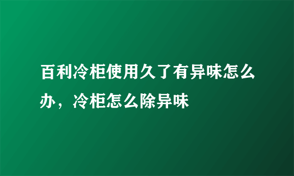 百利冷柜使用久了有异味怎么办，冷柜怎么除异味