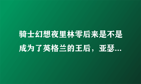 骑士幻想夜里林零后来是不是成为了英格兰的王后，亚瑟的妻子。请把详细情结告诉我，谢谢!